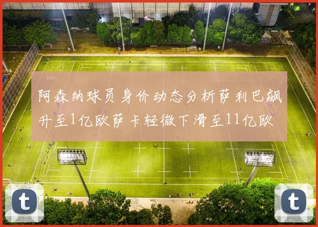 阿森纳球员身价动态分析萨利巴飙升至1亿欧萨卡轻微下滑至11亿欧