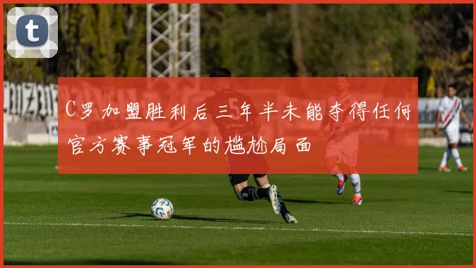 C罗加盟胜利后三年半未能夺得任何官方赛事冠军的尴尬局面