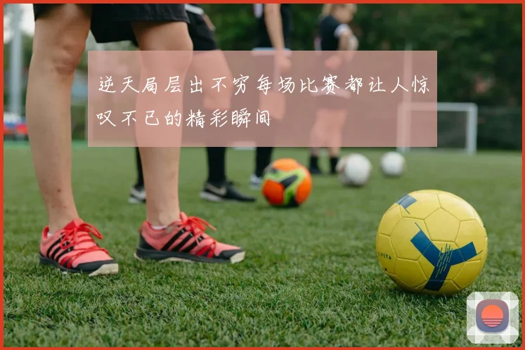 逆天局层出不穷每场比赛都让人惊叹不已的精彩瞬间