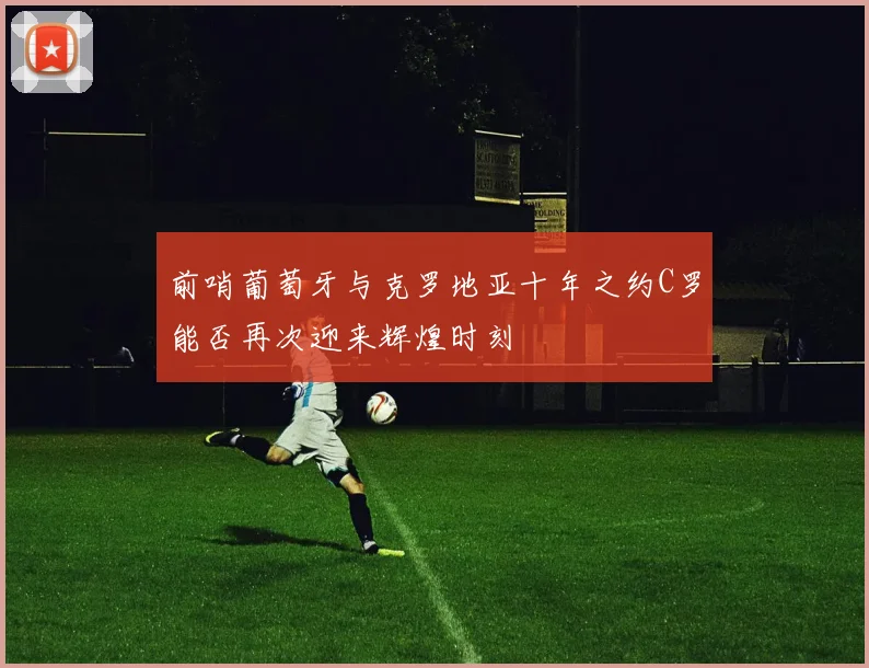 前哨葡萄牙与克罗地亚十年之约C罗能否再次迎来辉煌时刻