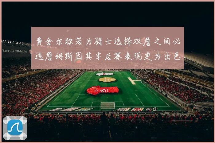 费舍尔称若为骑士选择双詹之间必选詹姆斯因其季后赛表现更为出色