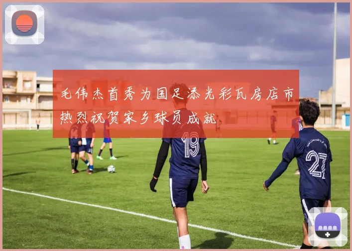 毛伟杰首秀为国足添光彩瓦房店市热烈祝贺家乡球员成就