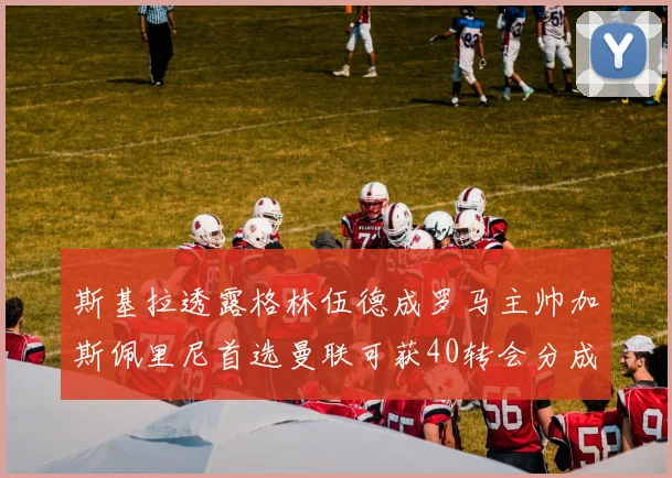 斯基拉透露格林伍德成罗马主帅加斯佩里尼首选曼联可获40转会分成