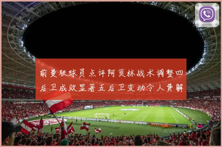 前曼联球员点评阿莫林战术调整四后卫成效显著五后卫变动令人费解
