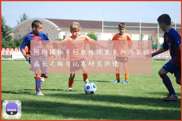 阿斯揭秘年轻教练埃里克加西亚的成长之路与比赛研究热情