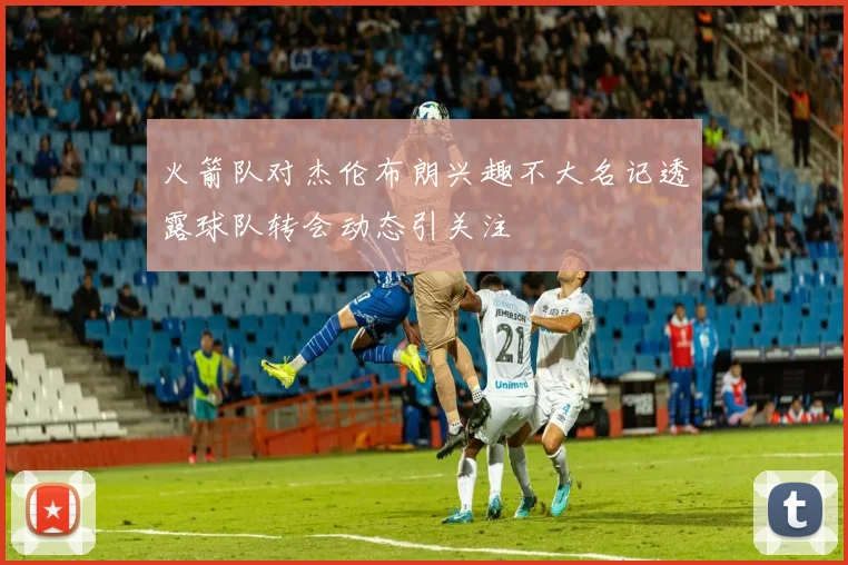 火箭队对杰伦布朗兴趣不大名记透露球队转会动态引关注