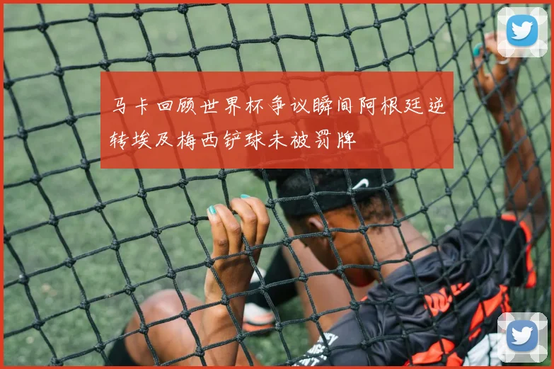 马卡回顾世界杯争议瞬间阿根廷逆转埃及梅西铲球未被罚牌