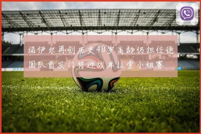 诺伊尔再创历史40岁高龄仍担任德国队首发门将迎战库拉索小组赛