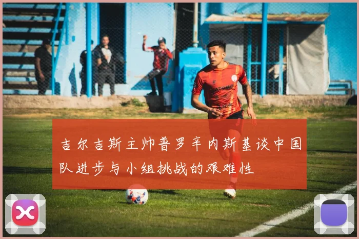 吉尔吉斯主帅普罗辛内斯基谈中国队进步与小组挑战的艰难性
