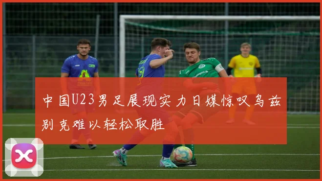 中国U23男足展现实力日媒惊叹乌兹别克难以轻松取胜