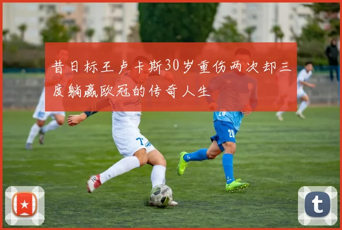 昔日标王卢卡斯30岁重伤两次却三度躺赢欧冠的传奇人生