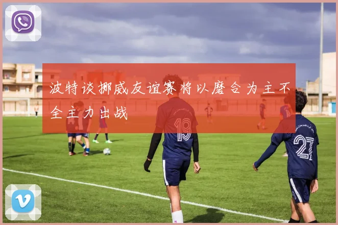 波特谈挪威友谊赛将以磨合为主不全主力出战
