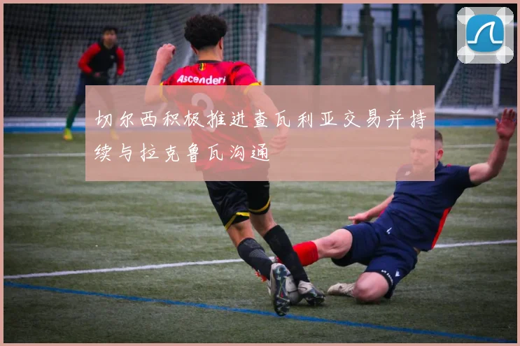 切尔西积极推进查瓦利亚交易并持续与拉克鲁瓦沟通