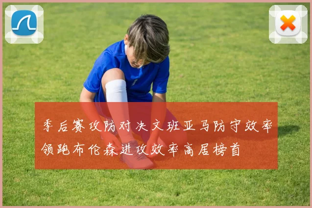 季后赛攻防对决文班亚马防守效率领跑布伦森进攻效率高居榜首