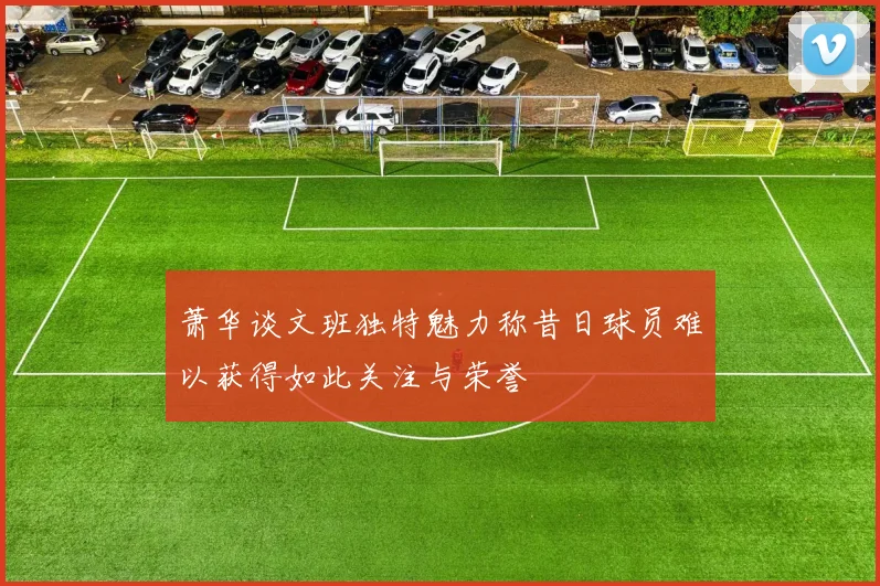 萧华谈文班独特魅力称昔日球员难以获得如此关注与荣誉