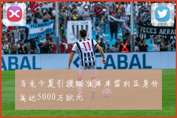 马竞今夏引援瞄准库库雷利亚身价高达5000万欧元