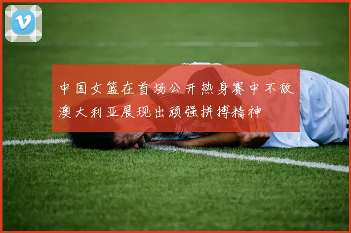 中国女篮在首场公开热身赛中不敌澳大利亚展现出顽强拼搏精神