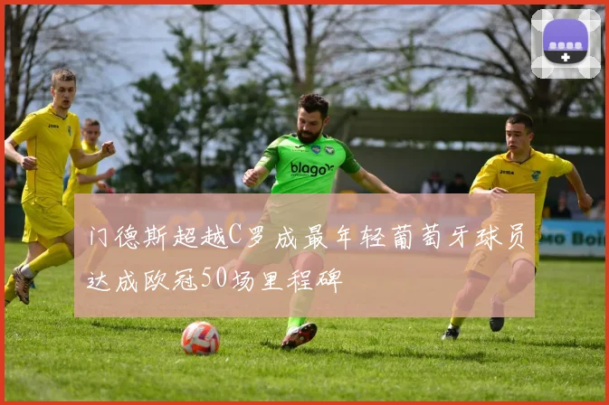 门德斯超越C罗成最年轻葡萄牙球员达成欧冠50场里程碑