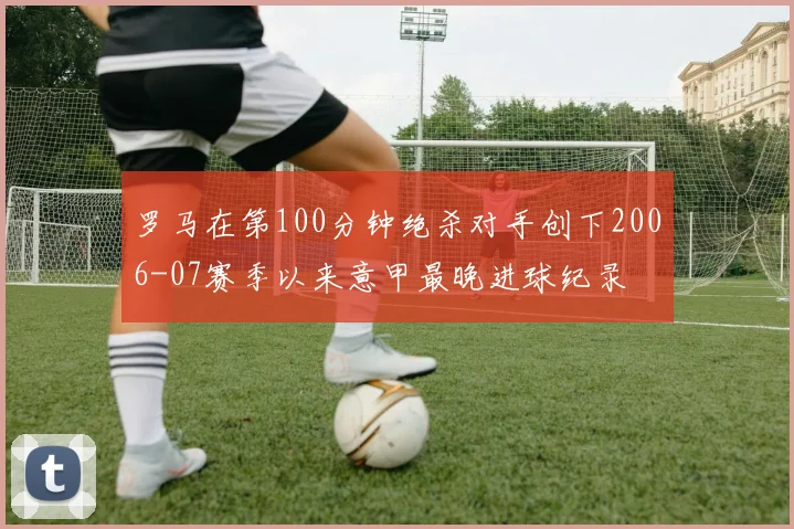 罗马在第100分钟绝杀对手创下2006-07赛季以来意甲最晚进球纪录